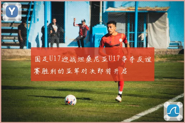 国足U17迎战坦桑尼亚U17争夺友谊赛胜利的亚军对决即将开启