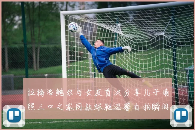 拉梅洛鲍尔与女友首次分享儿子萌照三口之家同款球鞋温馨自拍瞬间