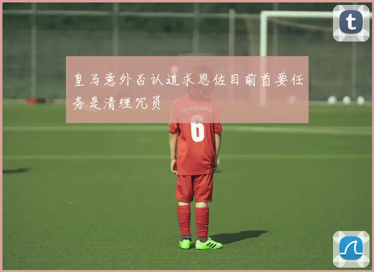 皇马意外否认追求恩佐目前首要任务是清理冗员