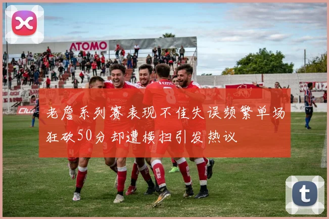 老詹系列赛表现不佳失误频繁单场狂砍50分却遭横扫引发热议