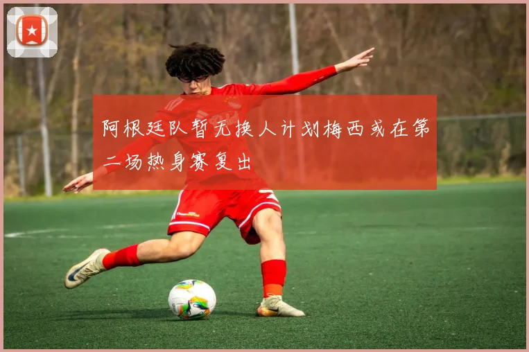 阿根廷队暂无换人计划梅西或在第二场热身赛复出