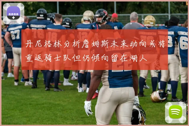 丹尼格林分析詹姆斯未来动向或将重返骑士队但仍倾向留在湖人