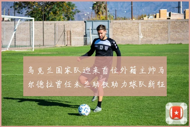 乌克兰国家队迎来首位外籍主帅马尔德拉曾任米兰助教助力球队新征程