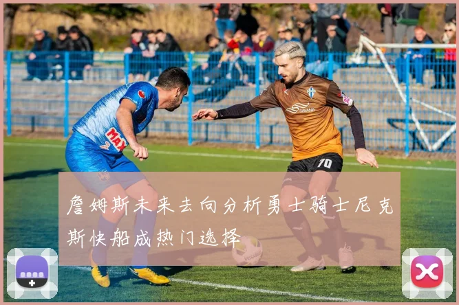 詹姆斯未来去向分析勇士骑士尼克斯快船成热门选择