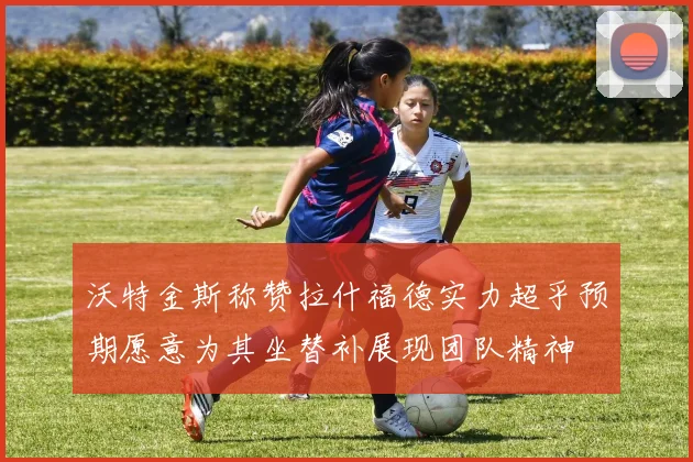 沃特金斯称赞拉什福德实力超乎预期愿意为其坐替补展现团队精神