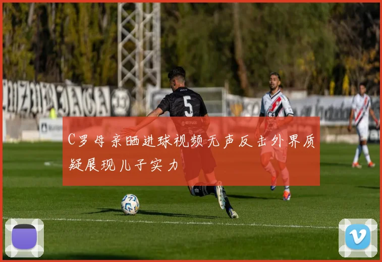 C罗母亲晒进球视频无声反击外界质疑展现儿子实力