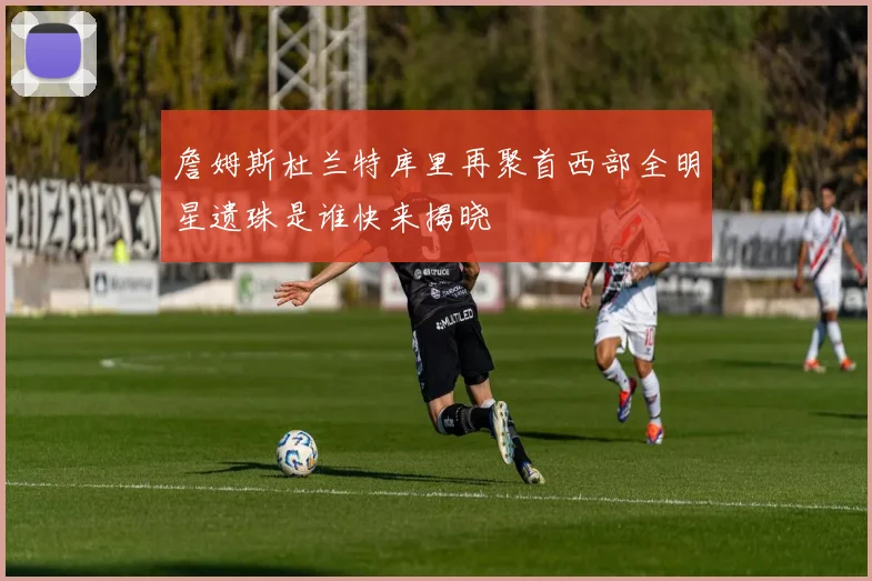 詹姆斯杜兰特库里再聚首西部全明星遗珠是谁快来揭晓