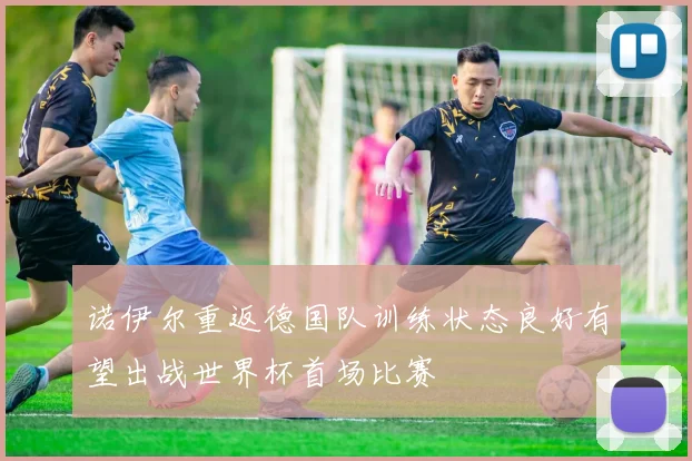 诺伊尔重返德国队训练状态良好有望出战世界杯首场比赛