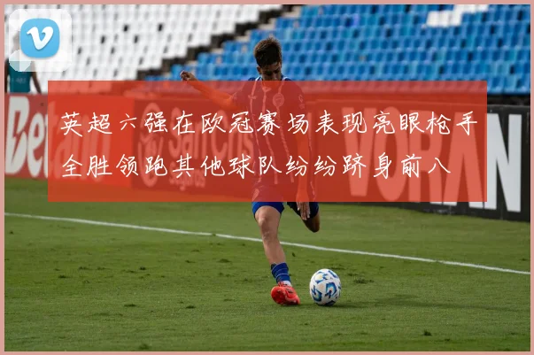 英超六强在欧冠赛场表现亮眼枪手全胜领跑其他球队纷纷跻身前八