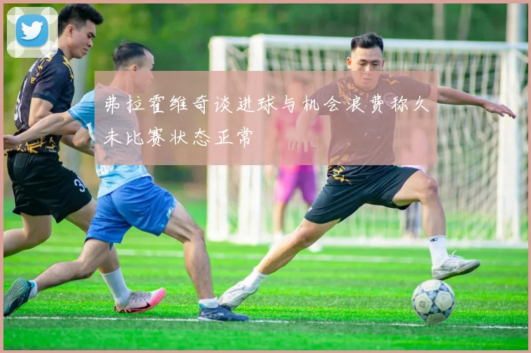 弗拉霍维奇谈进球与机会浪费称久未比赛状态正常