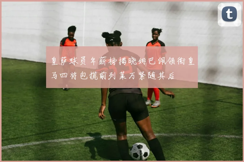 皇萨球员年薪榜揭晓姆巴佩领衔皇马四将包揽前列莱万紧随其后