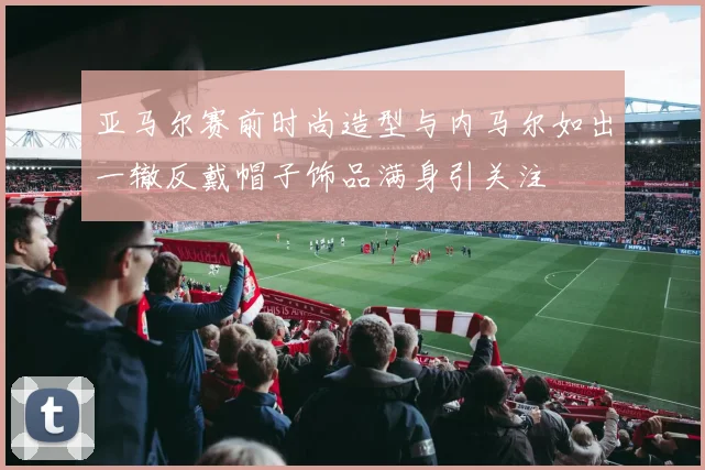 亚马尔赛前时尚造型与内马尔如出一辙反戴帽子饰品满身引关注