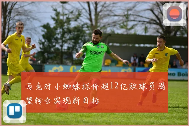 马竞对小蜘蛛标价超12亿欧球员渴望转会实现新目标