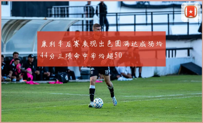 康利季后赛表现出色圆满达成场均44分三项命中率均超50