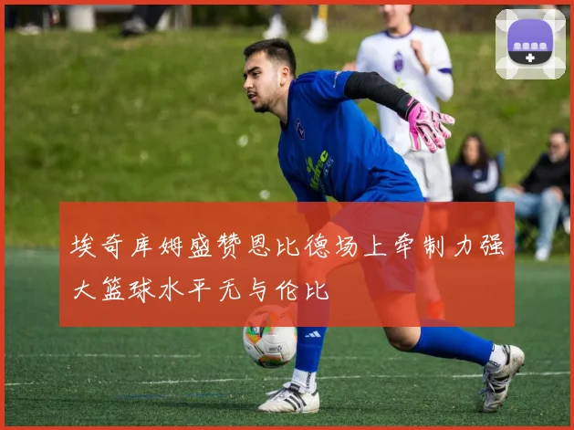 埃奇库姆盛赞恩比德场上牵制力强大篮球水平无与伦比