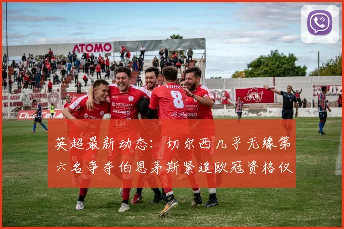 英超最新动态：切尔西几乎无缘第六名争夺伯恩茅斯紧追欧冠资格仅差三分