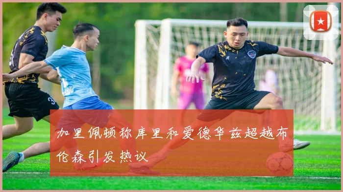 加里佩顿称库里和爱德华兹超越布伦森引发热议