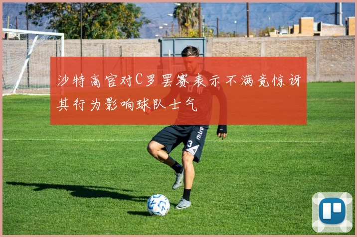 沙特高官对C罗罢赛表示不满竟惊讶其行为影响球队士气