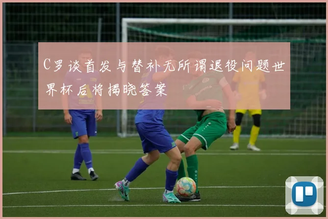 C罗谈首发与替补无所谓退役问题世界杯后将揭晓答案