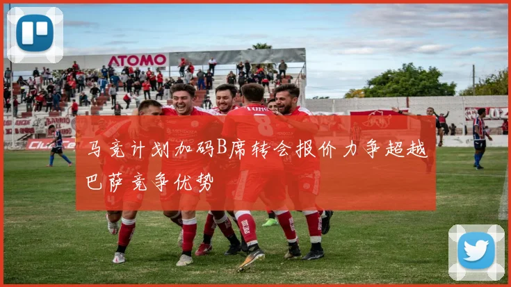 马竞计划加码B席转会报价力争超越巴萨竞争优势