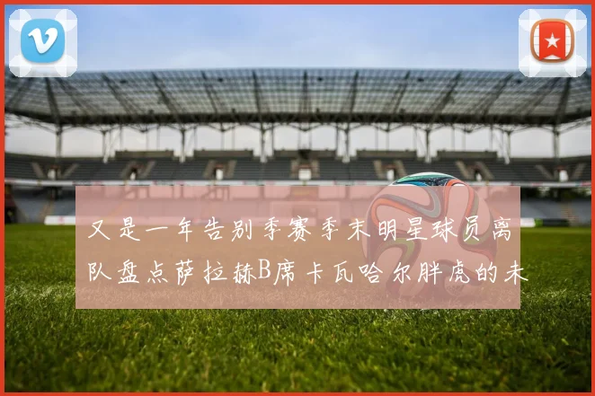 又是一年告别季赛季末明星球员离队盘点萨拉赫B席卡瓦哈尔胖虎的未来去向