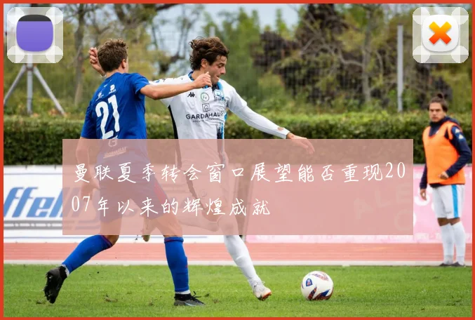 曼联夏季转会窗口展望能否重现2007年以来的辉煌成就