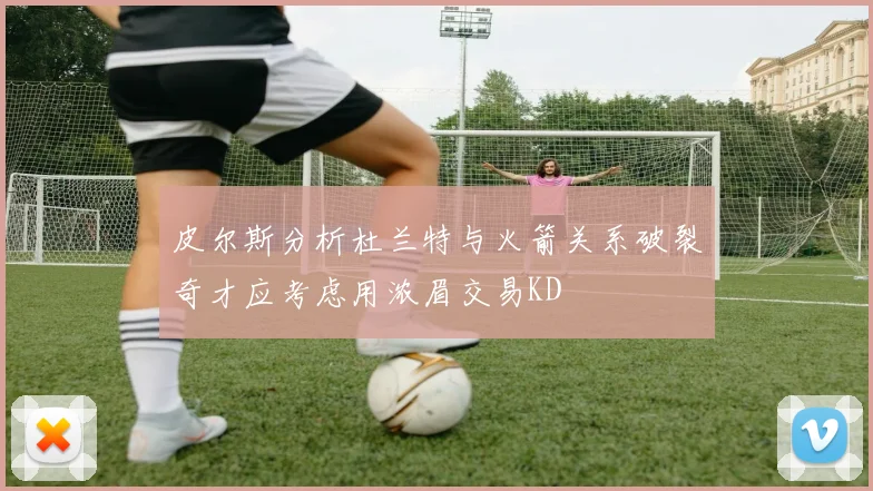 皮尔斯分析杜兰特与火箭关系破裂奇才应考虑用浓眉交易KD