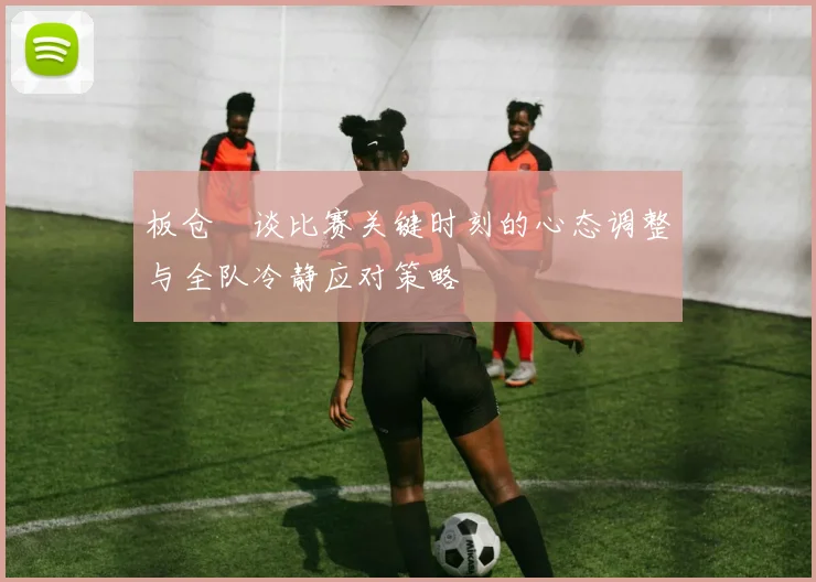 板仓滉谈比赛关键时刻的心态调整与全队冷静应对策略