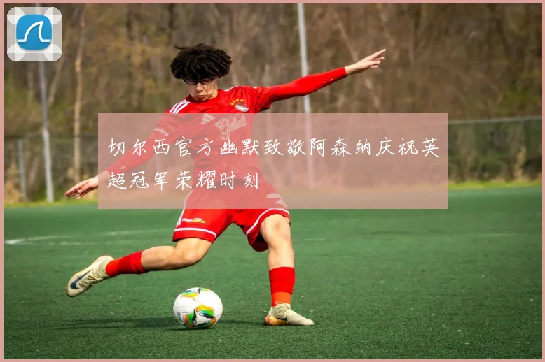 切尔西官方幽默致敬阿森纳庆祝英超冠军荣耀时刻